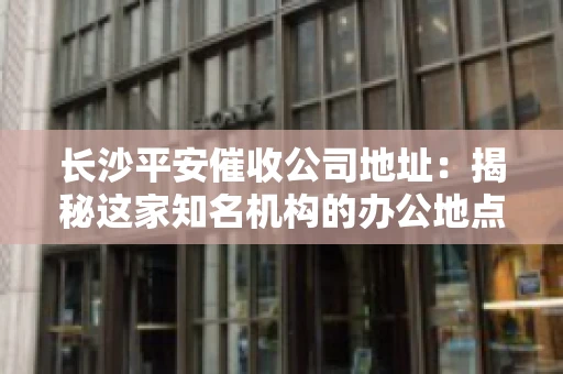 长沙平安催收公司地址：揭秘这家知名机构的办公地点