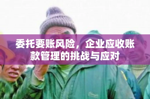 委托要账风险，企业应收账款管理的挑战与应对