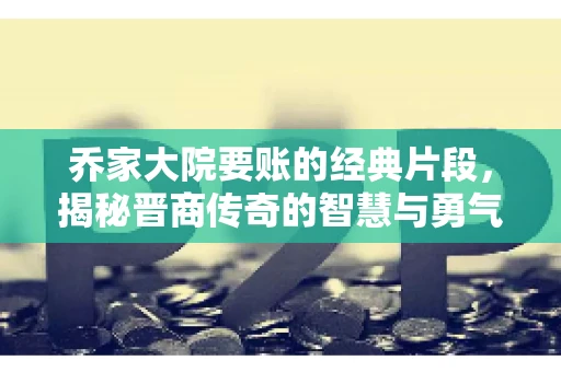 乔家大院要账的经典片段，揭秘晋商传奇的智慧与勇气