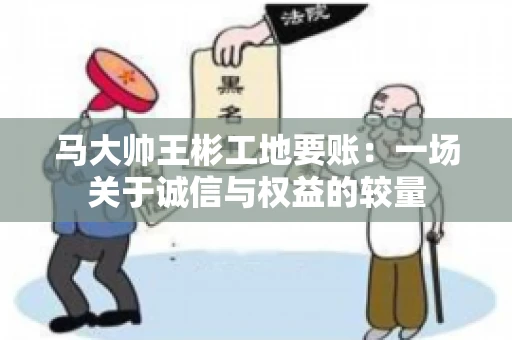 马大帅王彬工地要账:一场关于诚信与权益的较量 马大帅王彬工地要账:一场关于诚信与权益的较量