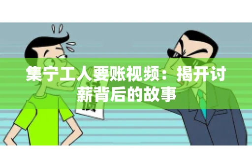 集宁工人要账视频：揭开讨薪背后的故事