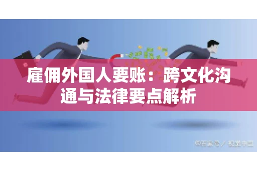 雇佣外国人要账：跨文化沟通与法律要点解析
