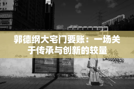 郭德纲大宅门要账:一场关于传承与创新的较量 郭德纲大宅门要账:一场关于传承与创新的较量