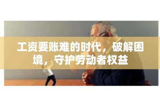 工资要账难的时代，破解困境，守护劳动者权益