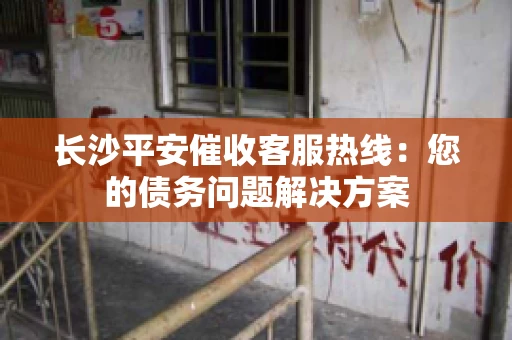 长沙平安催收客服热线：您的债务问题解决方案